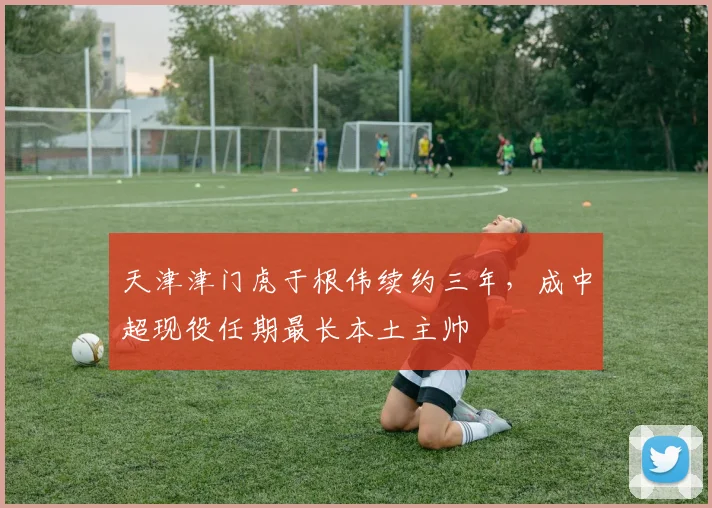 天津津门虎于根伟续约三年，成中超现役任期最长本土主帅